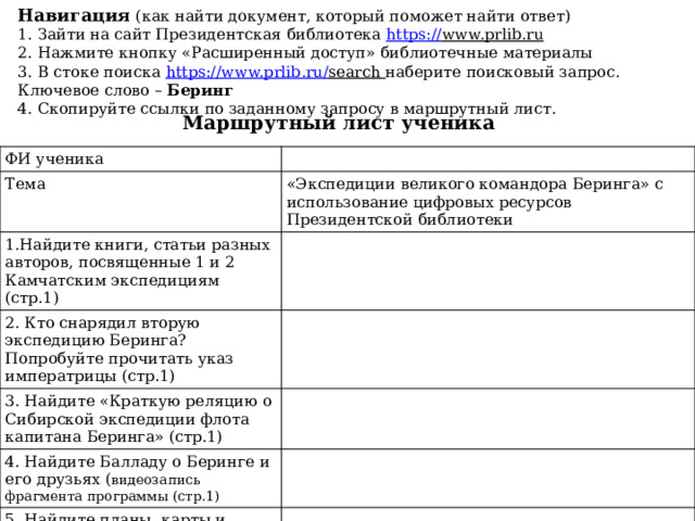 Навигация (как найти документ, который поможет найти ответ)  1. Зайти на сайт Президентская библиотека https :// www.prlib.ru  2. Нажмите кнопку «Расширенный доступ» библиотечные материалы  3. В стоке поиска https :// www.prlib.ru / search наберите поисковый запрос. Ключевое слово – Беринг  4. Скопируйте ссылки по заданному запросу в маршрутный лист.   Маршрутный лист ученика ФИ ученика Тема «Экспедиции великого командора Беринга» с использование цифровых ресурсов Президентской библиотеки 1.Найдите книги, статьи разных авторов, посвященные 1 и 2 Камчатским экспедициям (стр.1) 2. Кто снарядил вторую экспедицию Беринга? Попробуйте прочитать указ императрицы (стр.1) 3. Найдите «Краткую реляцию о Сибирской экспедиции флота капитана Беринга» (стр.1) 4. Найдите Балладу о Беринге и его друзьях ( видеозапись фрагмента программы (стр.1) 5. Найдите планы, карты и  чертежи. Карта Российской Империи. 1736 г 