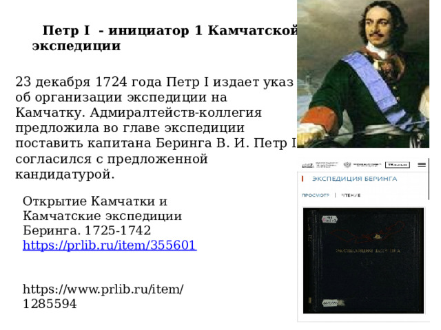  Петр I  - инициатор 1 Камчатской экспедиции   23 декабря 1724 года Петр I издает указ об организации экспедиции на Камчатку. Адмиралтейств-коллегия предложила во главе экспедиции поставить капитана Беринга В. И. Петр I согласился с предложенной кандидатурой. Открытие Камчатки и Камчатские экспедиции Беринга. 1725-1742 https://prlib.ru/item/355601   https://www.prlib.ru/item/1285594 