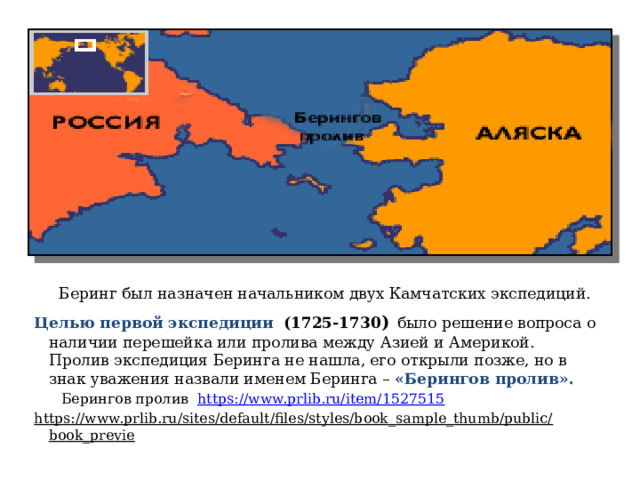  Беринг был назначен начальником двух Камчатских экспедиций. Целью первой экспедиции  (1725-1730 )  было решение вопроса о наличии перешейка или пролива между Азией и Америкой. Пролив экспедиция Беринга не нашла, его открыли позже, но в знак уважения назвали именем Беринга – «Берингов пролив».  Берингов пролив https://www.prlib.ru/item/1527515 https://www.prlib.ru/sites/default/files/styles/book_sample_thumb/public/book_previe   