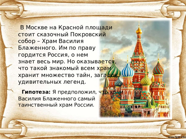  В Москве на Красной площади  стоит сказочный Покровский  собор – Храм Василия  Блаженного. Им по праву  гордится Россия, о нем  знает весь мир. Но оказывается,  что такой знакомый всем храм  хранит множество тайн, загадок,  удивительных легенд.  Гипотеза: Я предположил, что храм  Василия Блаженного самый  таинственный храм России. 