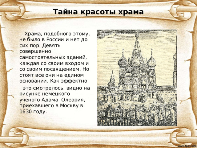 Тайна красоты храма  Храма, подобного этому, не было в России и нет до сих пор. Девять совершенно самостоятельных зданий, каждая со своим входом и со своим посвящением. Но стоят все они на едином основании. Как эффектно  это смотрелось, видно на рисунке немецкого ученого Адама Олеария, приехавшего в Москву в 1630 году.  