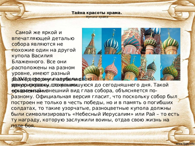 Тайна красоты храма.  Купола храма  Самой же яркой и впечатляющей деталью собора являются не похожие один на другой купола Василия Блаженного. Все они расположены на разном уровне, имеют разный размер, форму и необычно декорированы сложными орнаментами.  В XVII веке они получили свою яркую окраску, сохранившуюся до сегодняшнего дня. Такой «сказочный» внешний вид глав собора, объясняется по-разному. Официальная версия гласит, что поскольку собор был построен не только в честь победы, но и в память о погибших солдатах, то такие узорчатые, разноцветные купола должны были символизировать «Небесный Иерусалим» или Рай – то есть ту награду, которую заслужили воины, отдав свою жизнь на поле боя.  