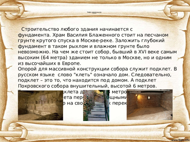 Тайна строительства.  Подклет  Строительство любого здания начинается с фундамента. Храм Василия Блаженного стоит на песчаном грунте крутого спуска в Москве-реке. Заложить глубокий фундамент в таком рыхлом и влажном грунте было невозможно. На чем же стоит собор, бывший в XVI веке самым высоким (64 метра) зданием не только в Москве, но и одним из высочайших в Европе.  Опорой для массивной конструкции собора служит подклет. В русском языке слово 