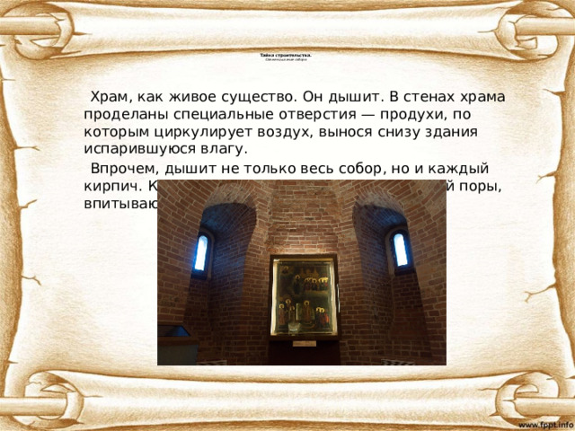 Тайна строительства.  Свежее дыхание собора    Храм, как живое существо. Он дышит. В стенах храма проделаны специальные отверстия — продухи, по которым циркулирует воздух, вынося снизу здания испарившуюся влагу.  Впрочем, дышит не только весь собор, но и каждый кирпич. Кирпич – дышащий материал, имеющий поры, впитывающий и отдающий тепло и влагу. 