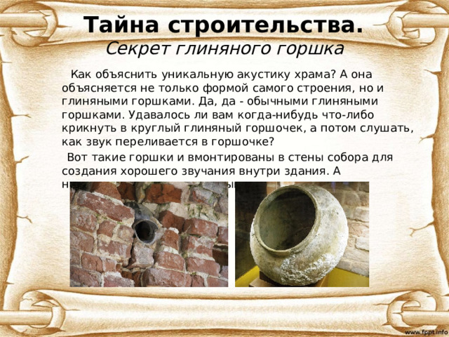 Тайна строительства.  Секрет глиняного горшка  Как объяснить уникальную акустику храма? А она объясняется не только формой самого строения, но и глиняными горшками. Да, да - обычными глиняными горшками. Удавалось ли вам когда-нибудь что-либо крикнуть в круглый глиняный горшочек, а потом слушать, как звук переливается в горшочке?  Вот такие горшки и вмонтированы в стены собора для создания хорошего звучания внутри здания. А называются они специальным словом - голосники. 