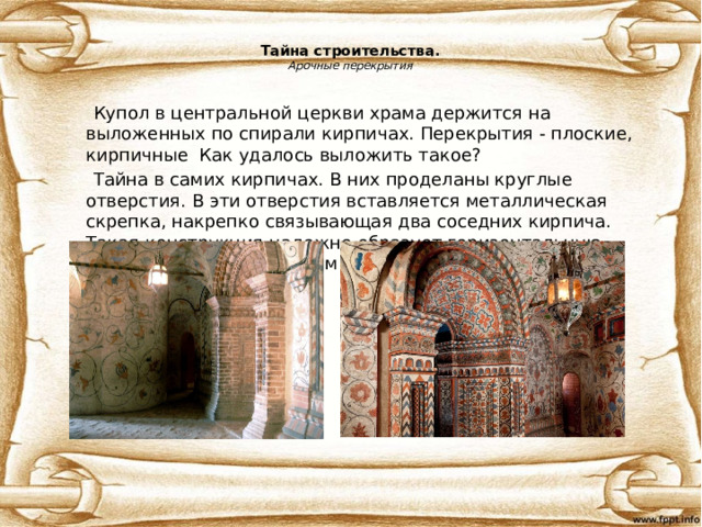 Тайна строительства.  Арочные перекрытия  Купол в центральной церкви храма держится на выложенных по спирали кирпичах. Перекрытия - плоские, кирпичные Как удалось выложить такое?  Тайна в самих кирпичах. В них проделаны круглые отверстия. В эти отверстия вставляется металлическая скрепка, накрепко связывающая два соседних кирпича. Такая конструкция надежно образует горизонтальную поверхность над пролетом. 