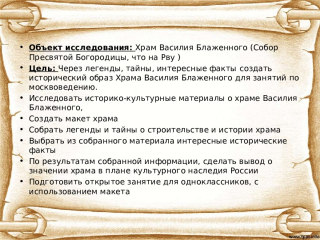 Объект исследования: Храм Василия Блаженного (Собор Пресвятой Богородицы, что на Рву ) Цель: Через легенды, тайны, интересные факты  создать исторический образ Храма Василия Блаженного для занятий по москвоведению. Исследовать историко-культурные материалы о храме Василия Блаженного, Создать макет храма Собрать легенды и тайны о строительстве и истории храма Выбрать из собранного материала интересные исторические факты По результатам собранной информации, сделать вывод о значении храма в плане культурного наследия России Подготовить открытое занятие для одноклассников, с использованием макета 