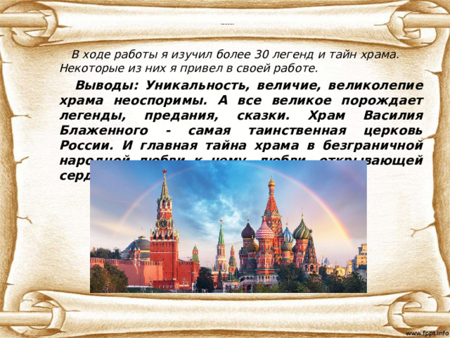 Главная тайна храма  В ходе работы я изучил более 30 легенд и тайн храма. Некоторые из них я привел в своей работе.  Выводы: Уникальность, величие, великолепие храма неоспоримы. А все великое порождает легенды, предания, сказки. Храм Василия Блаженного - самая таинственная церковь России. И главная тайна храма в безграничной народной любви к нему, любви, открывающей сердца . 