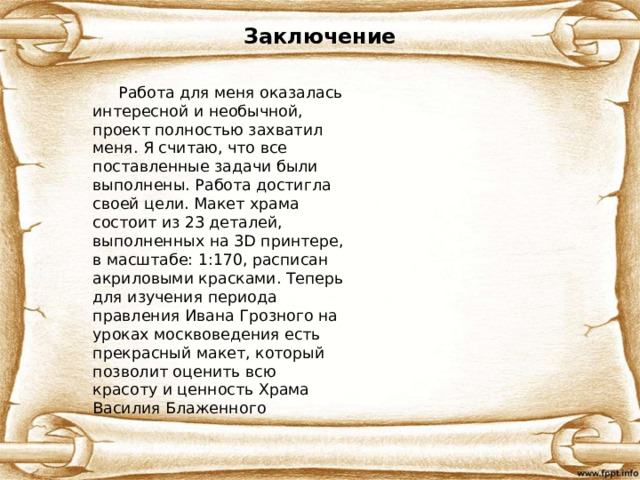 Заключение  Работа для меня оказалась интересной и необычной, проект полностью захватил меня. Я считаю, что все поставленные задачи были выполнены. Работа достигла своей цели. Макет храма состоит из 23 деталей, выполненных на 3D принтере, в масштабе: 1:170, расписан акриловыми красками. Теперь для изучения периода правления Ивана Грозного на уроках москвоведения есть прекрасный макет, который позволит оценить всю красоту и ценность Храма Василия Блаженного 