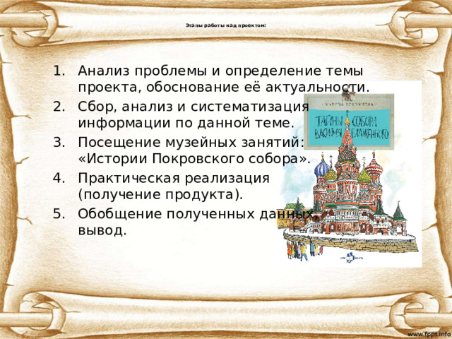  Этапы работы над проектом:   Анализ проблемы и определение темы проекта, обоснование её актуальности. Сбор, анализ и систематизация  информации по данной теме.  Посещение музейных занятий:  «Истории Покровского собора». Практическая реализация  (получение продукта). Обобщение полученных данных,  вывод. 