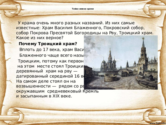  Тайна имени храма    У храма очень много разных названий. Из них самые известные: Храм Василия Блаженного, Покровский собор,  собор Покрова Пресвятой Богородицы на Рву, Троицкий храм. Какое из них верное?  Почему Троицкий храм?  Вплоть до 17 века, храм Василия  Блаженного чаще всего называли  Троицким, потому как первоначально  на этом месте стоял Троицкий  деревянный храм на рву —  датированный серединой 16 века.  На самом деле стоял он на  возвышенности — рядом со рвом,  окружавшим средневековый Кремль  и засыпанным в XIX веке. 