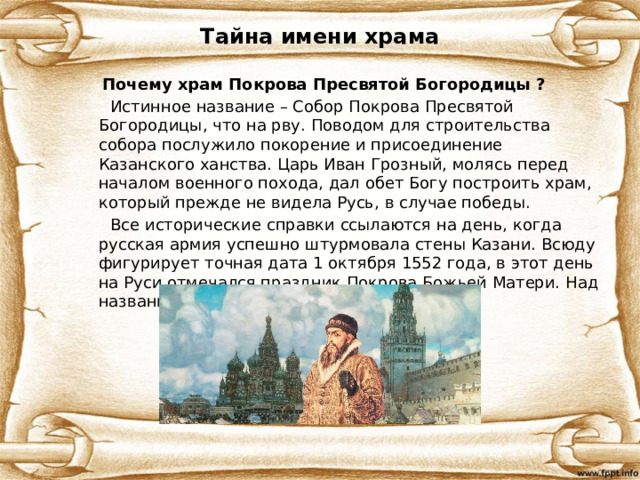 Тайна имени храма  Почему храм Покрова Пресвятой Богородицы ?  Истинное название – Собор Покрова Пресвятой Богородицы, что на рву. Поводом для строительства собора послужило покорение и присоединение Казанского ханства. Царь Иван Грозный, молясь перед началом военного похода, дал обет Богу построить храм, который прежде не видела Русь, в случае победы.  Все исторические справки ссылаются на день, когда русская армия успешно штурмовала стены Казани. Всюду фигурирует точная дата 1 октября 1552 года, в этот день на Руси отмечался праздник Покрова Божьей Матери. Над названием не пришлось долго думать. 