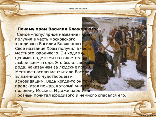  Тайна имени храма    Почему храм Василия Блаженного?  Самое «популярное название» храм  получил в честь московского  юродивого Василия Блаженного  Свое название Храм получил в честь  местного юродивого. Он ходил с  цепями, надетыми на голое тело, в  любое время года. Это было, своего  рода, наказанием за людские грехи.  Местное население считало Василия  Блаженного чудотворцем и  ясновидящим. Ведь когда-то он точно  предсказал пожар, который уничтожил  половину Москвы. И даже царь Иван  Грозный почитал юродивого и немного опасался его . 