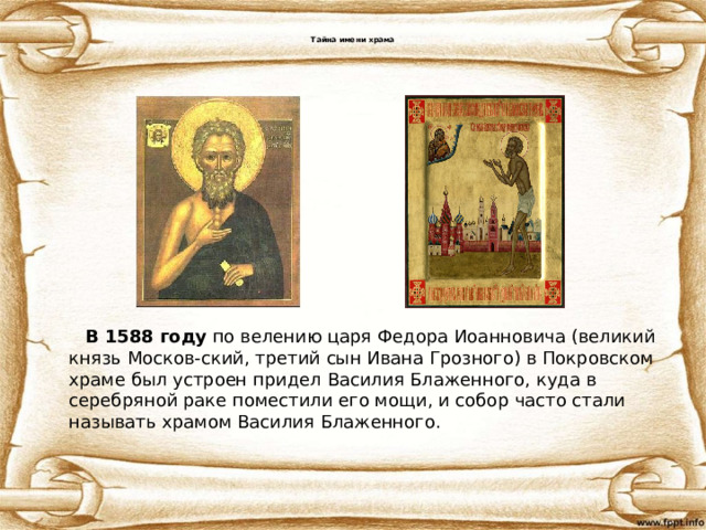  Тайна имени храма            В 1588 году  по велению царя Федора Иоанновича (великий князь Москов-ский, третий сын Ивана Грозного) в Покровском храме был устроен придел Василия Блаженного, куда в серебряной раке поместили его мощи, и собор часто стали называть храмом Василия Блаженного. 