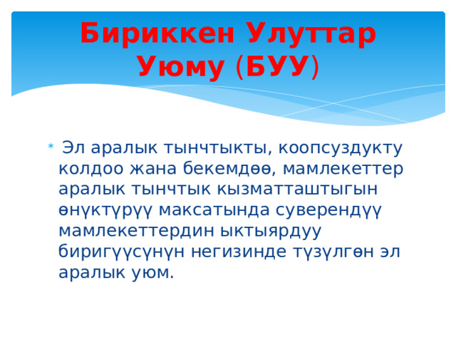 Бириккен Улуттар Уюму  ( БУУ )  Эл аралык тынчтыкты, коопсуздукту колдоо жана бекемдөө, мамлекеттер аралык тынчтык кызматташтыгын өнүктүрүү максатында суверендүү мамлекеттердин ыктыярдуу биригүүсүнүн негизинде түзүлгөн эл аралык уюм. 