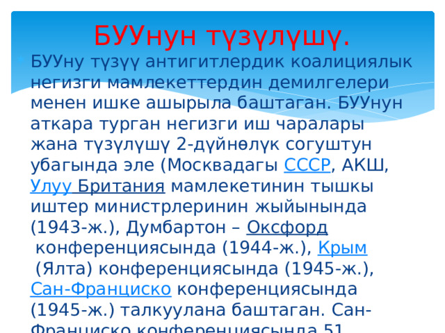БУУнун түзүлүшү. БУУну түзүү антигитлердик коалициялык негизги мамлекеттердин демилгелери менен ишке ашырыла баштаган. БУУнун аткара турган негизги иш чаралары жана түзүлүшү 2-дүйнөлүк согуштун убагында эле (Москвадагы  СССР , АКШ,  Улуу Британия  мамлекетинин тышкы иштер министрлеринин жыйынында (1943-ж.), Думбартон –  Оксфорд  конференциясында (1944-ж.),  Крым  (Ялта) конференциясында (1945-ж.),  Сан-Франциско  конференциясында (1945-ж.) талкуулана баштаган. Сан-Франциско конференциясында 51 мамлекеттин өкүлдөрү кол койгон 