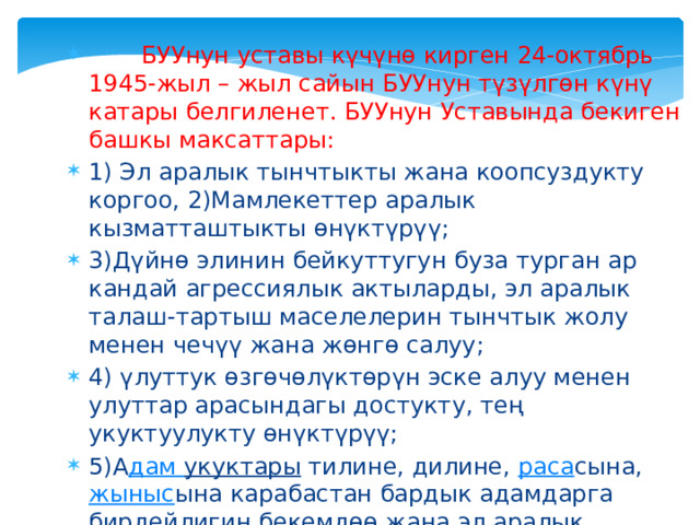  БУУнун уставы күчүнө кирген 24-октябрь 1945-жыл – жыл сайын БУУнун түзүлгөн күнү катары белгиленет. БУУнун Уставында бекиген башкы максаттары: 1) Эл аралык тынчтыкты жана коопсуздукту коргоо, 2)Мамлекеттер аралык кызматташтыкты өнүктүрүү; 3)Дүйнө элинин бейкуттугун буза турган ар кандай агрессиялык актыларды, эл аралык талаш-тартыш маселелерин тынчтык жолу менен чечүү жана жөнгө салуу; 4) үлуттук өзгөчөлүктөрүн эске алуу менен улуттар арасындагы достукту, тең укуктуулукту өнүктүрүү;  5)А дам укуктары  тилине, дилине,  раса сына,  жыныс ына карабастан бардык адамдарга бирдейлигин бекемдөө жана эл аралык маданий, социалдык, экономикалык проблемаларды чечүүдө эл аралык кызматташууну камсыз кылуу 