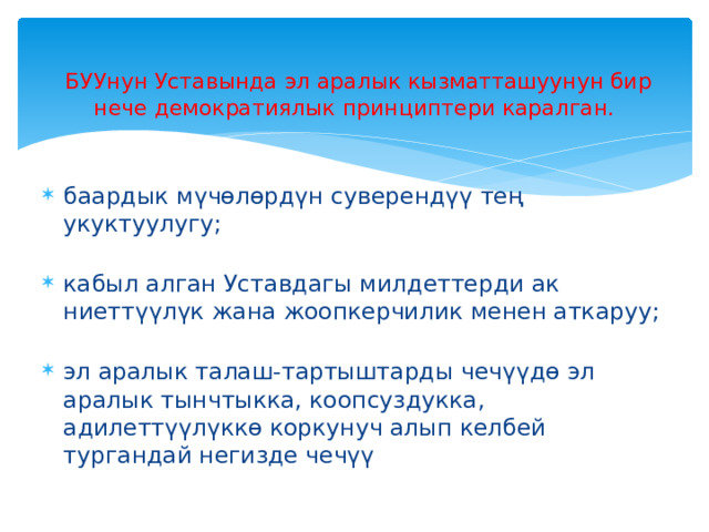   БУУнун Уставында эл аралык кызматташуунун бир нече демократиялык принциптери каралган. баардык мүчөлөрдүн суверендүү тең укуктуулугу;   кабыл алган Уставдагы милдеттерди ак ниеттүүлүк жана жоопкерчилик менен аткаруу;   эл аралык талаш-тартыштарды чечүүдө эл аралык тынчтыкка, коопсуздукка, адилеттүүлүккө коркунуч алып келбей тургандай негизде чечүү 