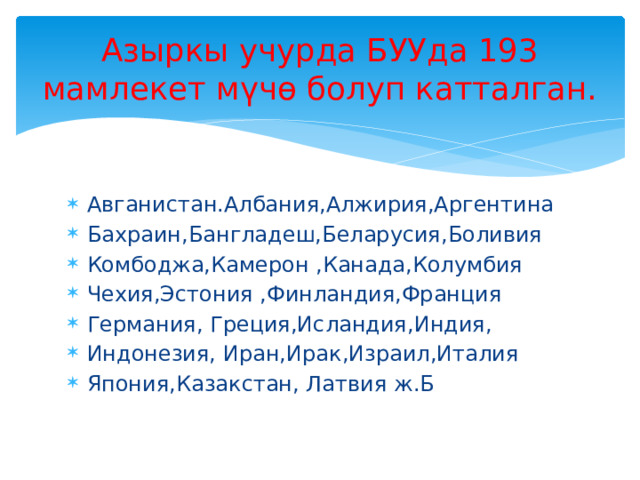 Азыркы учурда БУУда 193 мамлекет мүчө болуп катталган. Авганистан.Албания,Алжирия,Аргентина Бахраин,Бангладеш,Беларусия,Боливия Комбоджа,Камерон ,Канада,Колумбия Чехия,Эстония ,Финландия,Франция Германия, Греция,Исландия,Индия, Индонезия, Иран,Ирак,Израил,Италия Япония,Казакстан, Латвия ж.Б 