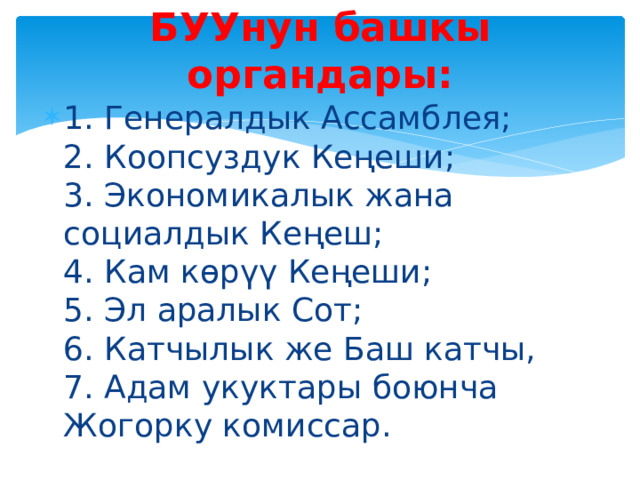 БУУнун башкы органдары: 1. Генералдык Ассамблея;  2. Коопсуздук Кеңеши;  3. Экономикалык жана социалдык Кеңеш;  4. Кам көрүү Кеңеши;  5. Эл аралык Сот;  6. Катчылык же Баш катчы,  7. Адам укуктары боюнча Жогорку комиссар. 