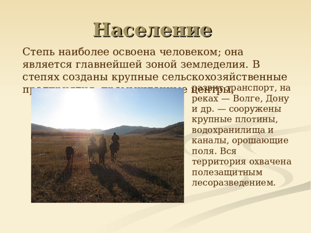 Население  Степь наиболее освоена человеком; она является главнейшей зоной земледелия. В степях созданы крупные сельскохозяйственные предприятия, промышленные центры,  развит транспорт, на реках — Волге, Дону и др. — сооружены крупные плотины, водохранилища и каналы, орошающие поля. Вся территория охвачена полезащитным лесоразведением. 