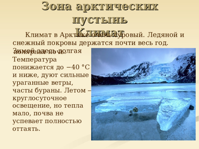 Зона арктических пустынь  Климат   Климат в Арктике очень суровый. Ледяной и снежный покровы держатся почти весь год. Зимой здесь долгая  полярная ночь. Температура понижается до −40 °C и ниже, дуют сильные ураганные ветры, часты бураны. Летом — круглосуточное освещение, но тепла мало, почва не успевает полностью оттаять.  