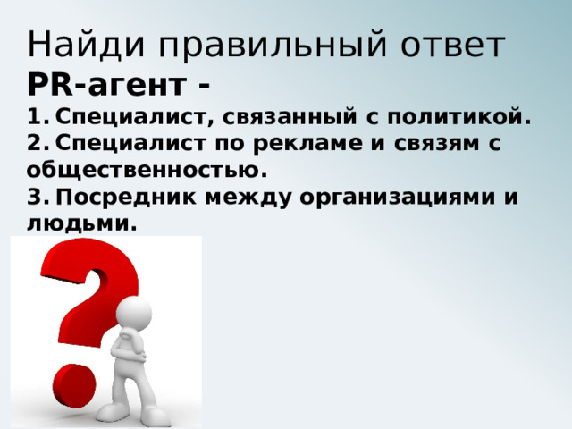 Найди правильный ответ РR-агент - 1.  Специалист, связанный с политикой. 2.  Специалист по рекламе и связям с общественностью. 3.  Посредник между организациями и людьми. 