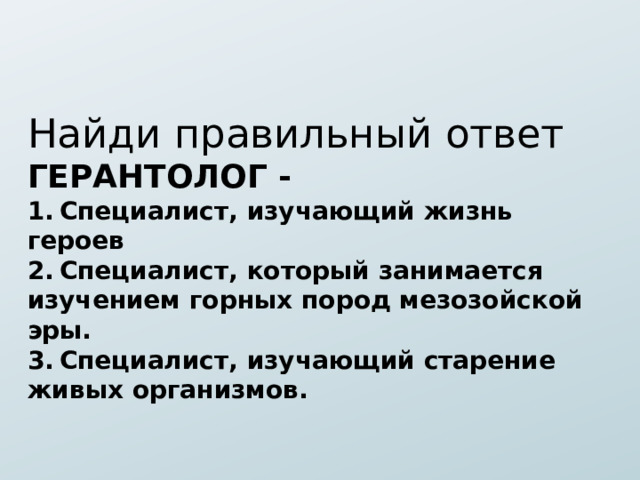 Найди правильный ответ ГЕРАНТОЛОГ - 1.  Специалист, изучающий жизнь героев 2.  Специалист, который занимается изучением горных пород мезозойской эры. 3.  Специалист, изучающий старение живых организмов. 