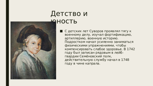 Детство и юность С детских лет Суворов проявлял тягу к военному делу, изучал фортификацию, артиллерию, военную историю. Подростком начал усиленно заниматься физическими упражнениями, чтобы компенсировать слабое здоровье. В 1742 году был записан рядовым в лейб-гвардии Семёновский полк, действительную службу начал в 1748 году в чине капрала.  