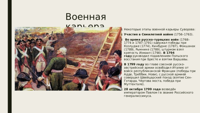 Военная карьера Некоторые этапы военной карьеры Суворова: Участие в Семилетней войне  (1756–1763).   Во время русско-турецких войн  (1768–1774 и 1787–1791) одержал победы при Козлудже (1774), Кинбурне (1787), Фокшанах (1789), Рымнике (1789), штурмом взял крепость Измаил (1790).  В 1794 году  руководил подавлением Польского восстания при Бресте и взятии Варшавы. В 1799 году  во главе союзной русско-австрийской армии освободил Италию от войск республиканской Франции (победы при Адде, Треббии, Нови), с русской армией совершил Швейцарский поход (взятие Сен-Готарда, Чёртова моста, победа при Муттентале). 28 октября 1799 года  возведён императором Павлом I в звание Российского генералиссимуса.    