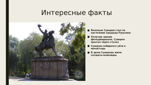 Интересные факты Военным Суворов стал по настоянию прадеда Пушкина Получив звание фельдмаршала, Суворов прыгал через стулья Суворов собирался уйти в монастырь В доме Суворова жили солдаты-инвалиды 