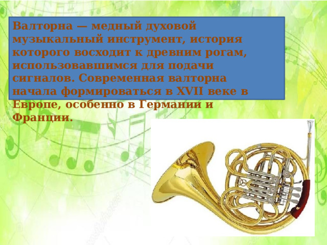 Валторна — медный духовой музыкальный инструмент, история которого восходит к древним рогам, использовавшимся для подачи сигналов. Современная валторна начала формироваться в XVII веке в Европе, особенно в Германии и Франции.     