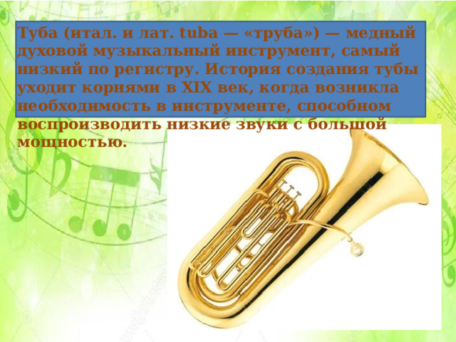 Туба (итал. и лат. tuba — «труба») — медный духовой музыкальный инструмент, самый низкий по регистру. История создания тубы уходит корнями в XIX век, когда возникла необходимость в инструменте, способном воспроизводить низкие звуки с большой мощностью.  