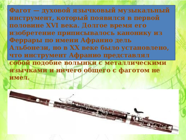 Фагот — духовой язычковый музыкальный инструмент, который появился в первой половине XVI века. Долгое время его изобретение приписывалось канонику из Феррары по имени Афранио дель Альбонези, но в XX веке было установлено, что инструмент Афранио представлял собой подобие волынки с металлическими язычками и ничего общего с фаготом не имел. 