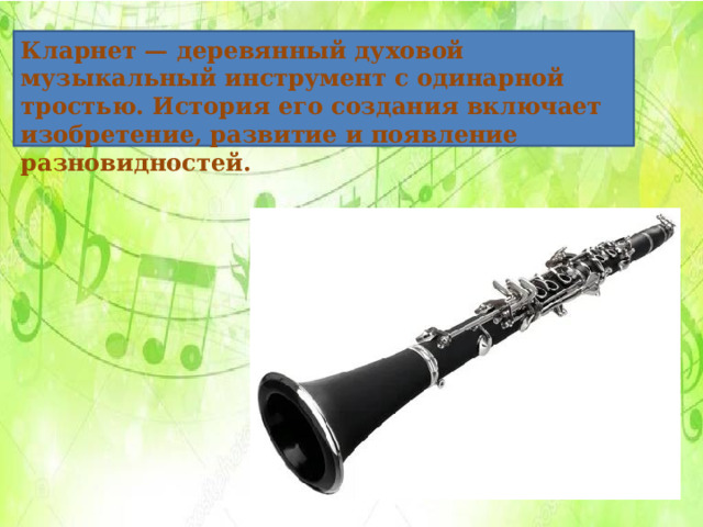 Кларнет — деревянный духовой музыкальный инструмент с одинарной тростью. История его создания включает изобретение, развитие и появление разновидностей.     