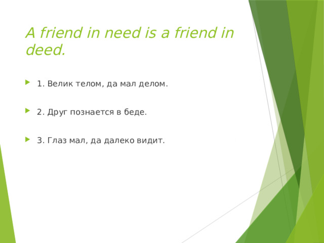A friend in need is a friend in deed. 1. Велик телом, да мал делом. 2. Друг познается в беде. 3. Глаз мал, да далеко видит. 