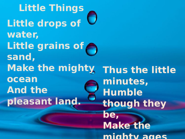 Little Things  Little drops of water, Little grains of sand, Make the mighty ocean And the pleasant land. Thus the little minutes, Humble though they be, Make the mighty ages Of eternity.  Ebenezer Brewer 