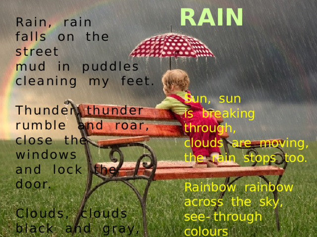RAIN Rain, rain   falls on the street   mud in puddles   cleaning my feet.    Thunder, thunder   rumble and roar,   close the windows   and lock the door.    Clouds, clouds   black and gray,   heavy with water   to drop all day.     Sun, sun   is breaking through,   clouds are moving,   the rain stops too.    Rainbow rainbow   across the sky,   see- through colours   to tickle my eyes. 