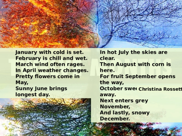 January with cold is set. In hot July the skies are clear. February is chill and wet. Then August with corn is here. March wind often rages. For fruit September opens the way, In April weather changes. October sweeps the leaves away. Pretty flowers come in May, Next enters grey November, Sunny June brings longest day. And lastly, snowy December. Christina Rossetti 