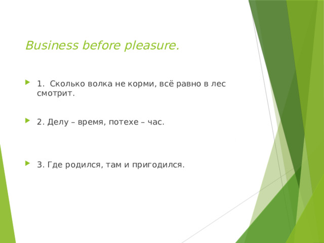  Business before pleasure.   1. Сколько волка не корми, всё равно в лес смотрит. 2. Делу – время, потехе – час. 3. Где родился, там и пригодился. 