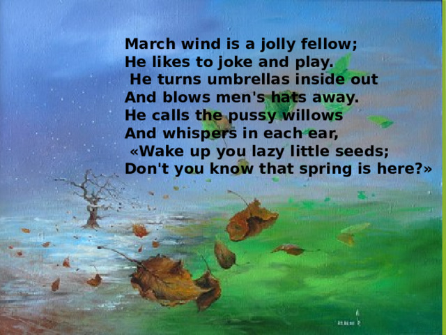 March wind is a jolly fellow; He likes to joke and play.   He turns umbrellas inside out  And blows men's hats away. He calls the pussy willows And whispers in each ear,  «Wake up you lazy little seeds; Don't you know that spring is here?» 