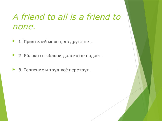 A friend to all is a friend to none. 1. Приятелей много, да друга нет.  2. Яблоко от яблони далеко не падает. 3. Терпение и труд всё перетрут. 