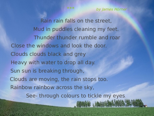  ***  by James Hörner Rain rain falls on the street, Mud in puddles cleaning my feet. Thunder thunder rumble and roar Close the windows and look the door. Clouds clouds black and grey Heavy with water to drop all day. Sun sun is breaking through, Clouds are moving, the rain stops too. Rainbow rainbow across the sky, See- through colours to tickle my eyes .   