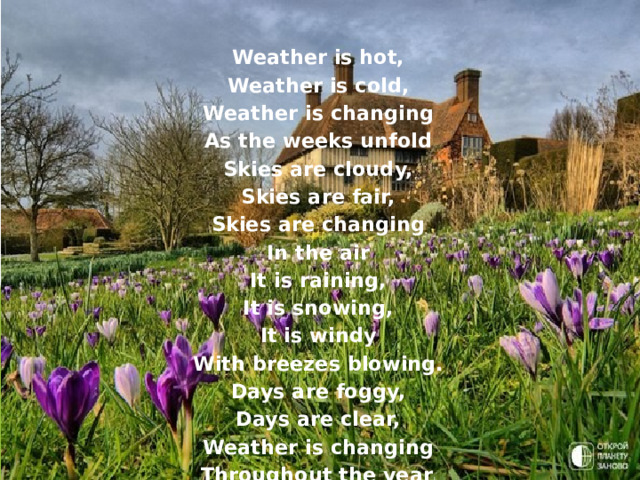 Weather is hot, Weather is cold, Weather is changing As the weeks unfold Skies are cloudy, Skies are fair, Skies are changing In the air It is raining, It is snowing, It is windy With breezes blowing. Days are foggy, Days are clear, Weather is changing Throughout the year ! 