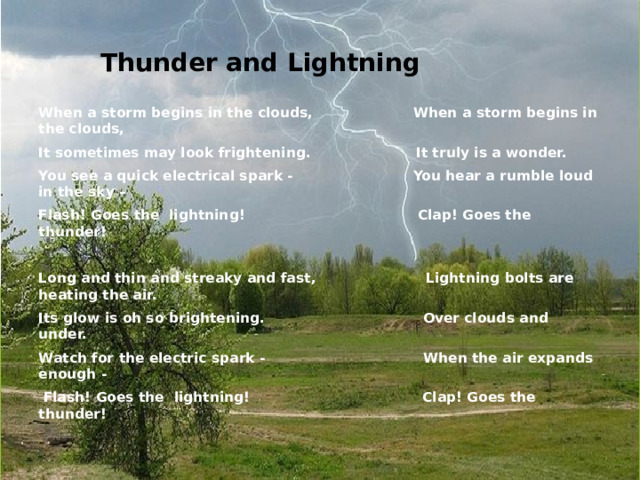 Thunder and Lightning When a storm begins in the clouds, When a storm begins in the clouds, It sometimes may look frightening. It truly is a wonder. You see a quick electrical spark - You hear a rumble loud in the sky – Flash! Goes the lightning! Clap! Goes the thunder!   Long and thin and streaky and fast, Lightning bolts are heating the air. Its glow is oh so brightening. Over clouds and under. Watch for the electric spark - When the air expands enough -  Flash! Goes the lightning! Clap! Goes the thunder!  