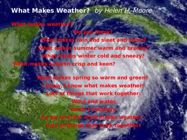 What Makes Weather? by Helen H. Moore What makes weather? Do you know?  What makes rain and sleet and snow? What makes summer warm and breezy? What makes winter cold and sneezy?  What makes autumn crisp and keen? What makes spring so warm and green? I know, I know what makes weather! Lots of things that work together:  Wind and water, Earth’s rotation, So we all know what makes weather – Lots of things that work together! 
