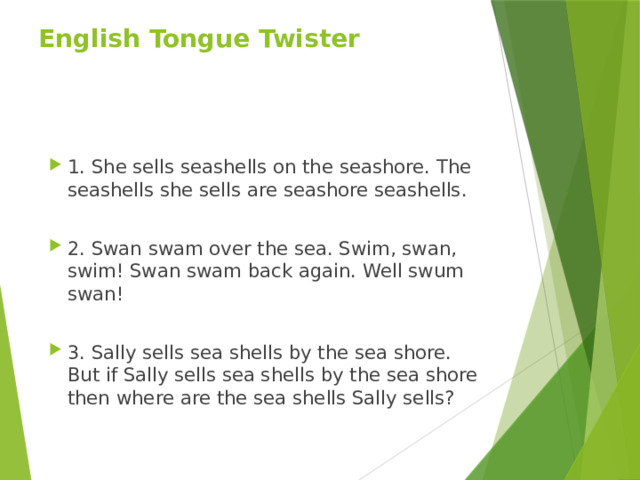 English Tongue Twister 1. She sells seashells on the seashore. The seashells she sells are seashore seashells. 2. Swan swam over the sea. Swim, swan, swim! Swan swam back again. Well swum swan! 3. Sally sells sea shells by the sea shore. But if Sally sells sea shells by the sea shore then where are the sea shells Sally sells? 