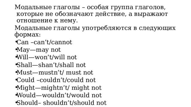 Модальные глаголы – особая группа глаголов, которые не обозначают действие, а выражают отношение к нему. Модальные глаголы употребляются в следующих формах: Can –can’t/cannot May—may not Will—won’t/will not Shall—shan’t/shall not Must—mustn’t/ must not Could –couldn’t/could not Might—mightn’t/ might not Would—wouldn’t/would not Should– shouldn’t/should not 