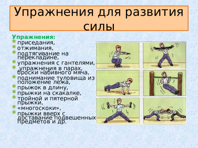 Упражнения для развития силы Упражнения: приседания, отжимания, подтягивание на перекладине, упражнения с гантелями,  упражнения в парах, броски набивного мяча, поднимание туловища из положение лежа, прыжок в длину, прыжки на скакалке, тройной и пятерной прыжки, «многоскоки», прыжки вверх с доставание подвешенных предметов и др. 