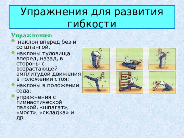 Упражнения для развития гибкости Упражнения:  наклон вперед без и со штангой, наклоны туловища вперед, назад, в стороны с возрастающей амплитудой движения в положении стоя; наклоны в положении седа; упражнения с гимнастической палкой, «шпагат», «мост», «складка» и др. 